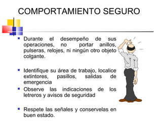 COMPORTAMIENTO SEGURO

   Durante el desempeño de sus
    operaciones, no          portar anillos,
    pulseras, relojes, ni ningún otro objeto
    colgante.

   Identifique su área de trabajo, localice
    extintores,    pasillos,  salidas     de
    emergencia
   Observe las indicaciones de los
    letreros y avisos de seguridad

   Respete las señales y conservelas en
    buen estado.
 