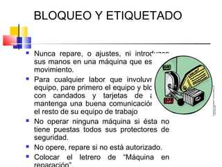 BLOQUEO Y ETIQUETADO

   Nunca repare, o ajustes, ni introduzca
    sus manos en una máquina que esté en
    movimiento.
   Para cualquier labor que involuvre un
    equipo, pare primero el equipo y bloquee
    con candados y tarjetas de aviso,
    mantenga una buena comunicación con
    el resto de su equipo de trabajo
   No operar ninguna máquina si ésta no
    tiene puestas todos sus protectores de
    seguridad.
   No opere, repare si no está autorizado.
   Colocar el letrero de “Máquina en
 