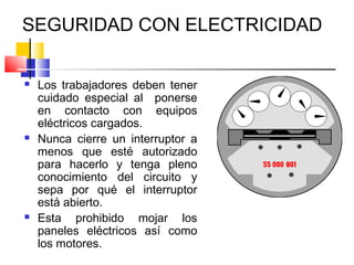 SEGURIDAD CON ELECTRICIDAD

   Los trabajadores deben tener
    cuidado especial al ponerse
    en contacto con equipos
    eléctricos cargados.
   Nunca cierre un interruptor a
    menos que esté autorizado
    para hacerlo y tenga pleno
    conocimiento del circuito y
    sepa por qué el interruptor
    está abierto.
   Esta prohibido mojar los
    paneles eléctricos así como
    los motores.
 
