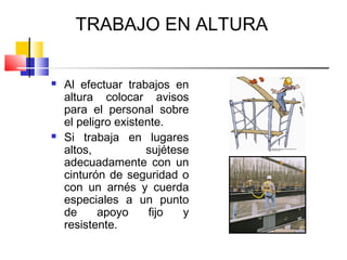 TRABAJO EN ALTURA


   Al efectuar trabajos en
    altura colocar avisos
    para el personal sobre
    el peligro existente.
   Si trabaja en lugares
    altos,           sujétese
    adecuadamente con un
    cinturón de seguridad o
    con un arnés y cuerda
    especiales a un punto
    de     apoyo      fijo  y
    resistente.
 