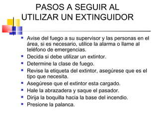 PASOS A SEGUIR AL
UTILIZAR UN EXTINGUIDOR

   Avise del fuego a su supervisor y las personas en el
    área, si es necesario, utilice la alarma o llame al
    teléfono de emergencias.
   Decida si debe utilizar un extintor.
   Determine la clase de fuego.
   Revise la etiqueta del extintor, asegúrese que es el
    tipo que necesita.
   Asegúrese que el extintor esta cargado.
   Hale la abrazadera y saque el pasador.
   Dirija la boquilla hacia la base del incendio.
   Presione la palanca.
 