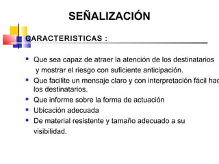SEÑALIZACIÓN
CARACTERISTICAS :

   Que sea capaz de atraer la atención de los destinatarios
     y mostrar el riesgo con suficiente anticipación.
   Que facilite un mensaje claro y con interpretación fácil hac
    los destinatarios.
   Que informe sobre la forma de actuación
   Ubicación adecuada
   De material resistente y tamaño adecuado a su
    visibilidad.
 