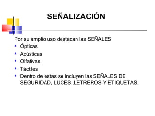 SEÑALIZACIÓN

Por su amplio uso destacan las SEÑALES
 Ópticas

 Acústicas

 Olfativas

 Táctiles

 Dentro de estas se incluyen las SEÑALES DE

  SEGURIDAD, LUCES ,LETREROS Y ETIQUETAS.
 