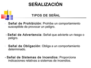 SEÑALIZACIÓN

                     TIPOS DE SEÑAL

-    Señal de Prohibición: Prohíbe un comportamiento
     susceptible de provocar un peligro.

    - Señal de Advertencia: Señal que advierte un riesgo o
      peligro.

-    Señal de Obligación : Obliga a un comportamiento
     determinado.

- Señal de Sistemas de Incendios : Proporciona
   indicaciones relativas a sistemas de incendios.
 