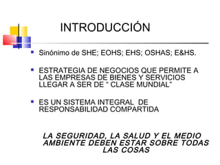 INTRODUCCIÓN
   Sinónimo de SHE; EOHS; EHS; OSHAS; E&HS.

   ESTRATEGIA DE NEGOCIOS QUE PERMITE A
    LAS EMPRESAS DE BIENES Y SERVICIOS
    LLEGAR A SER DE “ CLASE MUNDIAL”

   ES UN SISTEMA INTEGRAL DE
    RESPONSABILIDAD COMPARTIDA


    LA SEGURIDAD, LA SALUD Y EL MEDIO
    AMBIENTE DEBEN ESTAR SOBRE TODAS
                LAS COSAS
 