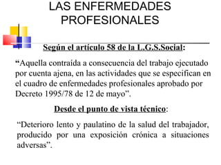 LAS ENFERMEDADES
           PROFESIONALES

        Según el artículo 58 de la L.G.S.Social:
“Aquella contraída a consecuencia del trabajo ejecutado
por cuenta ajena, en las actividades que se especifican en
el cuadro de enfermedades profesionales aprobado por
Decreto 1995/78 de 12 de mayo”.
           Desde el punto de vista técnico:
“Deterioro lento y paulatino de la salud del trabajador,
producido por una exposición crónica a situaciones
adversas”.
 