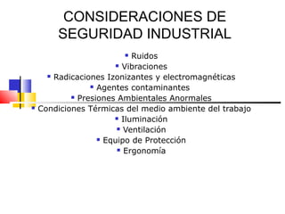 CONSIDERACIONES DE
        SEGURIDAD INDUSTRIAL
                           Ruidos
                         Vibraciones

       Radicaciones Izonizantes y electromagnéticas

                  Agentes contaminantes

             Presiones Ambientales Anormales

   Condiciones Térmicas del medio ambiente del trabajo
                        Iluminación

                         Ventilación

                    Equipo de Protección

                         Ergonomía
 