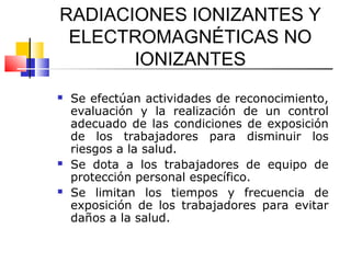 RADIACIONES IONIZANTES Y
 ELECTROMAGNÉTICAS NO
       IONIZANTES
   Se efectúan actividades de reconocimiento,
    evaluación y la realización de un control
    adecuado de las condiciones de exposición
    de los trabajadores para disminuir los
    riesgos a la salud.
   Se dota a los trabajadores de equipo de
    protección personal específico.
   Se limitan los tiempos y frecuencia de
    exposición de los trabajadores para evitar
    daños a la salud.
 