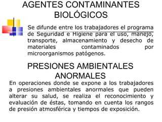 AGENTES CONTAMINANTES
         BIOLÓGICOS
      Se difunde entre los trabajadores el programa
      de Seguridad e Higiene para el uso, manejo,
      transporte, almacenamiento y desecho de
      materiales          contaminados           por
      microorganismos patógenos.

      PRESIONES AMBIENTALES
            ANORMALES
En operaciones donde se expone a los trabajadores
a presiones ambientales anormales que pueden
alterar su salud, se realiza el reconocimiento y
evaluación de éstas, tomando en cuenta los rangos
de presión atmosférica y tiempos de exposición.
 