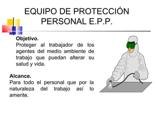 EQUIPO DE PROTECCIÓN
        PERSONAL E.P.P.
  Objetivo.
  Proteger al trabajador de los
  agentes del medio ambiente de
  trabajo que puedan alterar su
  salud y vida.

Alcance.
Para todo el personal que por la
naturaleza del trabajo así lo
amerite.
 