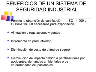 BENEFICIOS DE UN SISTEMA DE
   SEGURIDAD INDUSTRIAL
   Permite la obtención de certificación ISO 14,000 e
    OHSHA 18,000 necesarios para exportación.

   Alineación a regulaciones vigentes

   Incremento de productividad

   Disminución de costo de prima de seguro

   Disminución de impacto debido a paralizaciones por
    accidentes, demandas ambientales o de
    enfermadades ocupacionales
 