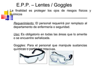 E.P.P. – Lentes / Goggles
La finalidad es proteger los ojos de riesgos físicos y
químicos

  Requerimiento: El personal requerirá por remplazo al
  departamento de enfermería o seguridad.

  Uso: Es obligatorio en todas las áreas que lo amerite
  o se encuentre señalizada.

  Goggles: Para el personal que manipule sustancias
  químicas o particulas noscivas.
 
