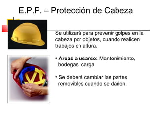 E.P.P. – Protección de Cabeza

         Se utilizará para prevenir golpes en la
         cabeza por objetos, cuando realicen
         trabajos en altura.

         • Areas a usarse: Mantenimiento,
           bodegas, carga

         • Se deberá cambiar las partes
           removibles cuando se dañen.
 