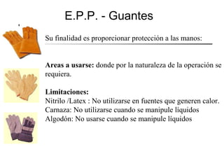 E.P.P. - Guantes
Su finalidad es proporcionar protección a las manos:


Areas a usarse: donde por la naturaleza de la operación se
requiera.

Limitaciones:
Nitrilo /Latex : No utilizarse en fuentes que generen calor.
Carnaza: No utilizarse cuando se manipule líquidos
Algodón: No usarse cuando se manipule líquidos
 