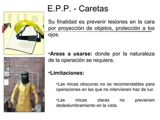 E.P.P. - Caretas
Su finalidad es prevenir lesiones en la cara
por proyección de objetos, protección a los
ojos.


•Areas a usarse: donde por la naturaleza
de la operación se requiera.

•Limitaciones:

   •Las micas obscuras no se recomendables para
   operaciones en las que no intervienen haz de luz.

   •Las    micas     claras       no      previenen
   dedeslumbramiento en la vista.
 