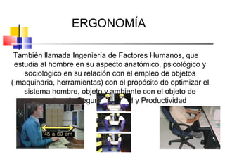 ERGONOMÍA

 También llamada Ingeniería de Factores Humanos, que
 estudia al hombre en su aspecto anatómico, psicológico y
    sociológico en su relación con el empleo de objetos
( maquinaria, herramientas) con el propósito de optimizar el
    sistema hombre, objeto y ambiente con el objeto de
       garantizar la Seguridad, salud y Productividad
 