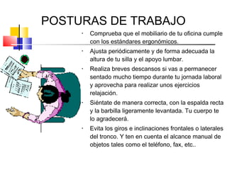 POSTURAS DE TRABAJO
     •   Comprueba que el mobiliario de tu oficina cumple
         con los estándares ergonómicos.
     •   Ajusta periódicamente y de forma adecuada la
         altura de tu silla y el apoyo lumbar.
     •   Realiza breves descansos si vas a permanecer
         sentado mucho tiempo durante tu jornada laboral
         y aprovecha para realizar unos ejercicios
         relajación.
     •   Siéntate de manera correcta, con la espalda recta
         y la barbilla ligeramente levantada. Tu cuerpo te
         lo agradecerá.
     •   Evita los giros e inclinaciones frontales o laterales
         del tronco. Y ten en cuenta el alcance manual de
         objetos tales como el teléfono, fax, etc..
 