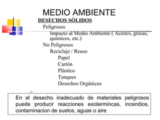 MEDIO AMBIENTE
        DESECHOS SÓLIDOS
         Peligrosos
            Impacto al Medio Ambiente ( Aceites, grasas,
            químicos, etc.)
         No Peligrosos
            Reciclaje / Reuso
                Papel
                Cartón
                Plástico
                Tanques
                Desechos Orgánicos

En el desecho inadecuado de materiales peligrosos
puede producir reacciones exotermincas, incendios,
contaminacion de suelos, aguas o aire
 