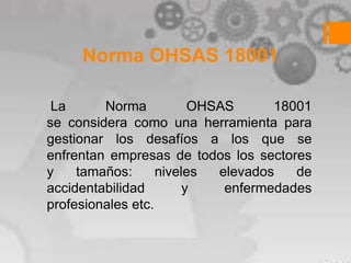 Norma OHSAS 18001

 La      Norma           OHSAS      18001
se considera como una herramienta para
gestionar los desafíos a los que se
enfrentan empresas de todos los sectores
y    tamaños:      niveles  elevados   de
accidentabilidad        y    enfermedades
profesionales etc.
 