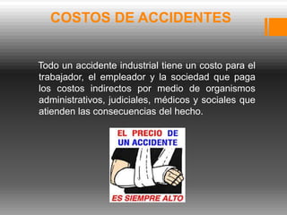 COSTOS DE ACCIDENTES


Todo un accidente industrial tiene un costo para el
trabajador, el empleador y la sociedad que paga
los costos indirectos por medio de organismos
administrativos, judiciales, médicos y sociales que
atienden las consecuencias del hecho.
 