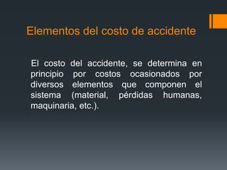 Elementos del costo de accidente

El costo del accidente, se determina en
principio por costos ocasionados por
diversos elementos que componen el
sistema (material, pérdidas humanas,
maquinaria, etc.).
 