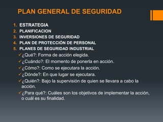 PLAN GENERAL DE SEGURIDAD
1. ESTRATEGIA
2.   PLANIFICACION
3.   INVERSIONES DE SEGURIDAD
4.   PLAN DE PROTECCIÓN DE PERSONAL
5.   PLANES DE SEGURIDAD INDUSTRIAL
     ¿Qué?: Forma de acción elegida.
     ¿Cuándo?: El momento de ponerla en acción.
     ¿Cómo?: Como se ejecutara la acción.
     ¿Dónde?: En que lugar se ejecutara.
     ¿Quién?: Bajo la supervisión de quien se llevara a cabo la
      acción.
     ¿Para qué?: Cuáles son los objetivos de implementar la acción,
      o cuál es su finalidad.
 