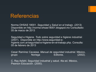 Referencias
Norma OHSAS 18001. Seguridad y Salud en el trabajo. (2013).
Disponible en http://norma-ohsas18001.blogspot.mx Consultado:
05 de marzo de 2013

Seguridad e Higiene. Todo sobre seguridad e higiene industrial.
(2007). Disponible en http://www.seguridad-e-
higiene.com.ar/seguridad-e-higiene-en-el-trabajo.php. Consulta:
05 de febrero de 2013

Cesar Ramírez Cavassa. Manual de seguridad industrial. México,
grupo          Noriega            Editores.            (2002).

C. Ray Asfahl. Seguridad industrial y salud. 4ta ed. México,
Pearson Educación. (2000).
 