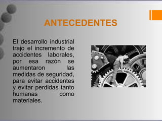 ANTECEDENTES
El desarrollo industrial
trajo el incremento de
accidentes laborales,
por esa razón se
aumentaron          las
medidas de seguridad,
para evitar accidentes
y evitar perdidas tanto
humanas          como
materiales.
 