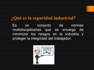 ¿Qué es la seguridad industrial?
Es      un       conjunto     de      normas
multidisciplinarias que se encarga de
minimizar los riesgos en la industria y
proteger la integridad del trabajador.
 