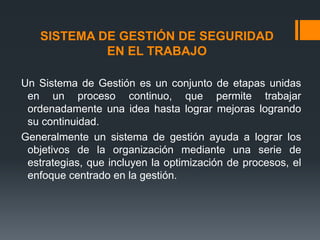 SISTEMA DE GESTIÓN DE SEGURIDAD
            EN EL TRABAJO

Un Sistema de Gestión es un conjunto de etapas unidas
 en un proceso continuo, que permite trabajar
 ordenadamente una idea hasta lograr mejoras logrando
 su continuidad.
Generalmente un sistema de gestión ayuda a lograr los
 objetivos de la organización mediante una serie de
 estrategias, que incluyen la optimización de procesos, el
 enfoque centrado en la gestión.
 