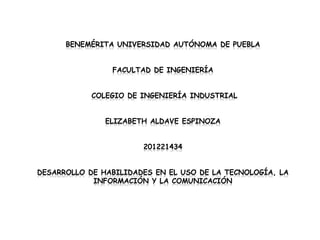 BENEMÉRITA UNIVERSIDAD AUTÓNOMA DE PUEBLA


                FACULTAD DE INGENIERÍA


            COLEGIO DE INGENIERÍA INDUSTRIAL


               ELIZABETH ALDAVE ESPINOZA


                       201221434


DESARROLLO DE HABILIDADES EN EL USO DE LA TECNOLOGÍA, LA
            INFORMACIÓN Y LA COMUNICACIÓN
 