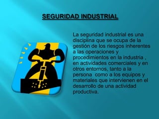 SEGURIDAD INDUSTRIAL
La seguridad industrial es una
disciplina que se ocupa de la
gestión de los riesgos inherentes
a las operaciones y
procedimientos en la industria ,
en actividades comerciales y en
otros entornos, tanto a la
persona como a los equipos y
materiales que intervienen en el
desarrollo de una actividad
productiva.
 