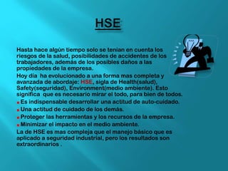Hasta hace algún tiempo solo se tenían en cuenta los
riesgos de la salud, posibilidades de accidentes de los
trabajadores, además de los posibles daños a las
propiedades de la empresa.
Hoy día ha evolucionado a una forma mas completa y
avanzada de abordaje: HSE, sigla de Health(salud),
Safety(seguridad), Environment(medio ambiente). Esto
significa que es necesario mirar el todo, para bien de todos.
Es indispensable desarrollar una actitud de auto-cuidado.
Una actitud de cuidado de los demás.
Proteger las herramientas y los recursos de la empresa.
Minimizar el impacto en el medio ambiente.
La de HSE es mas compleja que el manejo básico que es
aplicado a seguridad industrial, pero los resultados son
extraordinarios .
 