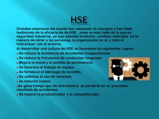 Grandes empresas del mundo han adoptado el concepto y han dado
testimonio de la eficacia de de HSE , pues va mas halla de lo que es
seguridad industrial, ya que además involucra cambios radicales en la
manera de mirar a las personas, la organización en si, y todo el
interactuar con el entorno.
Al desarrollar una cultura de HSE se favorecen los siguientes logros:
Se reduce la incidencia de accidentes incapacitantes.
Se reduce la frecuencia de conductas riesgosas.
Mejora la moral y el sentido de pertenencia.
Se favorece el trabajo en equipo.
Se fortalece el liderazgo de los jefes.
Se optimiza el uso de recursos.
se reducen costos.
Se gana tiempo que de otra manera se perdería en re- procesos.
resultado de accidentes.
Se mejora la productividad y la competitividad.
 