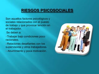RIESGOS PSICOSOCIALES
Son aquellos factores psicológicos y
sociales relacionados con el puesto
de trabajo y que provocar tención en
el trabajador.
Se deben a:
Trabajar bajo condiciones poco
racionales.
Relaciones desafiantes con los
supervisores y otros trabajadores.
 Aburrimiento y poca motivación.
 