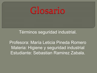 Términos seguridad industrial. 
Profesora: María Leticia Pineda Romero 
Materia: Higiene y seguridad industrial 
Estudiante: Sebastian Ramirez Zabala. 
 