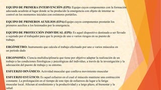 EQUIPODEPRIMERAINTERVENCIÓN(EPI):Equipocuyoscomponentesconlaformación 
adecuadaacudiránallugardondesehaproducidolaemergenciaconobjetodeintentarsu 
controlenlosmomentosinicialesconextintoresportátiles. 
EQUIPODEPRIMEROSAUXILIOS(EPA):Equipocuyoscomponentesprestaránlos 
primerosauxiliosaloslesionadosporlaemergencia. 
EQUIPODEPROTECCIÓNINDIVIDUAL(EPI):Esaqueldispositivodestinadoaserllevado 
osujetadoporeltrabajadorparaqueleprotejadeunoovariosriesgosensupuestode 
trabajo. 
ERGÓMETRO:Instrumentoquecalculaeltrabajoefectuadoporunoovariosmúsculosen 
unperíododado 
ERGONOMÍA:Cienciamultidisciplinariaquetieneporobjetivoadaptarlarealizacióndeun 
trabajoalascondicionesfisiológicasypsicológicasdelindividuo,atravésdelainvestigaciónyla 
adecuacióndelpuestodetrabajoysuentorno. 
ESFUERZODINÁMICO:Actividadmuscularqueconllevamovimientomuscular 
ESFUERZOESTÁTICO:Esaquelesfuerzoenelcualelmúsculomantieneunacontracción 
constante.Laprolongacióneneltiempodeestetipodeesfuerzosdalugaralafatiga 
muscularlocal.Afectanalrendimientoylaproductividadyalargoplazo,albienestaryla 
salud.  