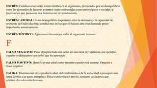 ESTRÉS:Cambiosreversiblesoirreversiblesenelorganismo,provocadosporundesequilibrio 
entrelasdemandasdefactoresexternos(tantoambientalescomopsicológicososociales)y 
losrecursosqueprovocanunadisminucióndelrendimiento. 
ESTRÉSLABORAL:Esundesequilibrioimportanteentrelademandaylacapacidadde 
respuestadelindividuobajocondicionesenlasqueelfracasoanteestademandaposee 
importantesconsecuencias. 
ESTRÉSTÉRMICO:AgresionesintensasporcaloralorganismohumanoF 
FALSONEGATIVO:Pasardesapercibidaunaseñalenunatareadevigilancia;porejemplo, 
cuandonodetectamosunaseñalquehaaparecido. 
FALSOPOSITIVO:Identificarunaseñalcomopresentecuandoestáausente.Opuestoa 
falsonegativo 
FATIGA:Disminucióndelaproductividad,delrendimientoodelacapacidadaproseguiruna 
tareadebidaaungastoenergéticofísicoopsicológicoprevio;conjuntodefactoresque 
afectanelrendimientohumano.  