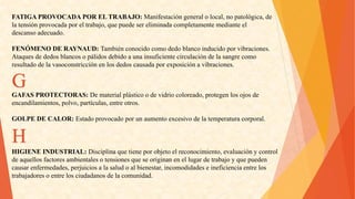 FATIGAPROVOCADAPORELTRABAJO:Manifestacióngeneralolocal,nopatológica,de 
latensiónprovocadaporeltrabajo,quepuedesereliminadacompletamentemedianteel 
descansoadecuado. 
FENÓMENODERAYNAUD:Tambiénconocidocomodedoblancoinducidoporvibraciones. 
Ataquesdededosblancosopálidosdebidoaunainsuficientecirculacióndelasangrecomo 
resultadodelavasoconstricciónenlosdedoscausadaporexposiciónavibraciones. G 
GAFASPROTECTORAS:Dematerialplásticoodevidriocoloreado,protegenlosojosde 
encandilamientos,polvo,partículas,entreotros. 
GOLPEDECALOR:Estadoprovocadoporunaumentoexcesivodelatemperaturacorporal. H 
HIGIENEINDUSTRIAL:Disciplinaquetieneporobjetoelreconocimiento,evaluaciónycontrol 
deaquellosfactoresambientalesotensionesqueseoriginanenellugardetrabajoyquepueden 
causarenfermedades,perjuiciosalasaludoalbienestar,incomodidadeseineficienciaentrelos 
trabajadoresoentrelosciudadanosdelacomunidad.  