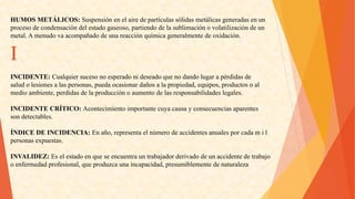 HUMOSMETÁLICOS:Suspensiónenelairedepartículassólidasmetálicasgeneradasenun 
procesodecondensacióndelestadogaseoso,partiendodelasublimaciónovolatilizacióndeun 
metal.Amenudovaacompañadodeunareacciónquímicageneralmentedeoxidación. I 
INCIDENTE:Cualquiersucesonoesperadonideseadoquenodandolugarapérdidasde 
saludolesionesalaspersonas,puedaocasionardañosalapropiedad,equipos,productosoal 
medioambiente,perdidasdelaproducciónoaumentodelasresponsabilidadeslegales. 
INCIDENTECRÍTICO:Acontecimientoimportantecuyacausayconsecuenciasaparentes 
sondetectables. 
ÍNDICEDEINCIDENCIA:Enaño,representaelnúmerodeaccidentesanualesporcadamil 
personasexpuestas. 
INVALIDEZ:Eselestadoenqueseencuentrauntrabajadorderivadodeunaccidentedetrabajo 
oenfermedadprofesional,queproduzcaunaincapacidad,presumiblementedenaturaleza  