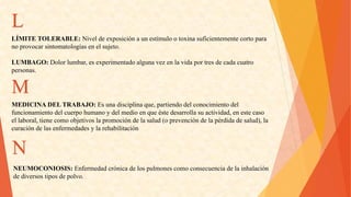 L 
LÍMITETOLERABLE:Niveldeexposiciónaunestímulootoxinasuficientementecortopara 
noprovocarsintomatologíasenelsujeto. 
LUMBAGO:Dolorlumbar,esexperimentadoalgunavezenlavidaportresdecadacuatro 
personas. M 
MEDICINADELTRABAJO:Esunadisciplinaque,partiendodelconocimientodel 
funcionamientodelcuerpohumanoydelmedioenqueéstedesarrollasuactividad,enestecaso 
ellaboral,tienecomoobjetivoslapromocióndelasalud(oprevencióndelapérdidadesalud),la 
curacióndelasenfermedadesylarehabilitaciónN 
NEUMOCONIOSIS:Enfermedadcrónicadelospulmonescomoconsecuenciadelainhalación 
dediversostiposdepolvo.  