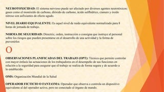 NEUROTOXICIDAD:Elsistemanerviosopuedeserafectadopordiversosagentesneurotóxicos: 
gasescomoelmonóxidodecarbono,dióxidodecarbono,ácidosulfhídrico,cianuroyóxido 
nitrososonasfixiantesdeefectoagudo. 
NIVELDIARIOEQUIVALENTE:Esaquelnivelderuidoequivalentenormalizadopara8 
horasdejornadadetrabajo. 
NORMADESEGURIDAD:Directriz,orden,instrucciónoconsignaqueinstruyealpersonal 
sobrelosriesgosquepuedenpresentarseeneldesarrollodeunaactividadylaformade 
prevenirlos 
OBSERVACIONESPLANIFICADASDELTRABAJO(OPT):Técnicaquepermitecontrolar 
conmayorénfasislasactuacionesdelostrabajadoreseneldesempeñodesusfuncionesen 
relaciónalaseguridadparaasegurarqueeltrabajoserealizadeformaseguraydeacuerdoa 
loestablecido. 
OMS:OrganizaciónMundialdelaSalud 
OPERADORFICTICIOOFANTASMA:Operadorqueobservaocontrolaundispositivo 
equivalentealdeloperadoractivo,peronoconectadoalórganodemando. O  
