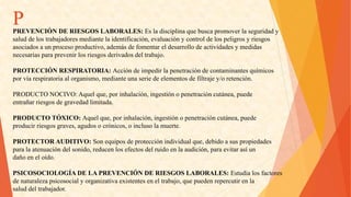 P 
PREVENCIÓNDERIESGOSLABORALES:Esladisciplinaquebuscapromoverlaseguridady 
saluddelostrabajadoresmediantelaidentificación,evaluaciónycontroldelospeligrosyriesgos 
asociadosaunprocesoproductivo,ademásdefomentareldesarrollodeactividadesymedidas 
necesariasparaprevenirlosriesgosderivadosdeltrabajo. 
PROTECCIÓNRESPIRATORIA:Accióndeimpedirlapenetracióndecontaminantesquímicos 
porvíarespiratoriaalorganismo,medianteunaseriedeelementosdefiltrajey/oretención. 
PRODUCTONOCIVO:Aquelque,porinhalación,ingestiónopenetracióncutánea,puede 
entrañarriesgosdegravedadlimitada. 
PRODUCTOTÓXICO:Aquelque,porinhalación,ingestiónopenetracióncutánea,puede 
producirriesgosgraves,agudosocrónicos,oinclusolamuerte. 
PROTECTORAUDITIVO:Sonequiposdeprotecciónindividualque,debidoasuspropiedades 
paralaatenuacióndelsonido,reducenlosefectosdelruidoenlaaudición,paraevitarasíun 
dañoeneloído. 
PSICOSOCIOLOGÍADELAPREVENCIÓNDERIESGOSLABORALES:Estudialosfactores 
denaturalezapsicosocialyorganizativaexistenteseneltrabajo,quepuedenrepercutirenla 
saluddeltrabajador.  