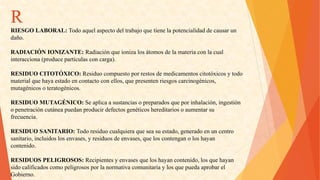 R 
RIESGOLABORAL:Todoaquelaspectodeltrabajoquetienelapotencialidaddecausarun 
daño. 
RADIACIÓNIONIZANTE:Radiaciónqueionizalosátomosdelamateriaconlacual 
interacciona(producepartículasconcarga). 
RESIDUOCITOTÓXICO:Residuocompuestoporrestosdemedicamentoscitotóxicosytodo 
materialquehayaestadoencontactoconellos,quepresentenriesgoscarcinogénicos, 
mutagénicosoteratogénicos. 
RESIDUOMUTAGÉNICO:Seaplicaasustanciasopreparadosqueporinhalación,ingestión 
openetracióncutáneapuedanproducirdefectosgenéticoshereditariosoaumentarsu 
frecuencia. 
RESIDUOSANITARIO:Todoresiduocualquieraqueseasuestado,generadoenuncentro 
sanitario,incluidoslosenvases,yresiduosdeenvases,queloscontenganoloshayan 
contenido. 
RESIDUOSPELIGROSOS:Recipientesyenvasesqueloshayancontenido,losquehayan 
sidocalificadoscomopeligrososporlanormativacomunitariaylosquepuedaaprobarel 
Gobierno.  