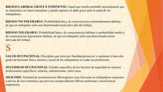 RIESGOLABORALGRAVEEINMINENTE:Aquelqueresulteprobableracionalmenteque 
sematerialiceenfuturoinmediatoypuedasuponerundañograveparalasaluddelos 
trabajadores. 
RIESGONOTOLERABLE:Probabilidadaltaydeconsecuenciasextremadamentedañinas, 
dequeuntrabajadorsufraunadeterminadalesiónderivadadeltrabajo. 
RIESGOTOLERABLE:Probabilidadbajaydeconsecuenciasdañinas;oprobabilidadmediay 
deconsecuenciasligeramentedañinas,dequeuntrabajadorsufraunadeterminadalesión 
derivadadeltrabajo. S 
SALUDOCUPACIONAL:Disciplinaquetieneporfinalidadpromoverymantenerelmásalto 
gradodebienestarfísico,mentalysocialdelostrabajadoresentodaslasprofesiones. 
SEGURIDADOCUPACIONAL:Estudioespecíficodelosfactoresdeseguridadensectores 
profesionalesespecíficos:minería,submarinismo,entreotros. 
SILICOSIS:Variedaddeneumoconiosisfibrinogénicamuyfrecuenteentrabajadoresexpuestos 
apolvosderoca(minería),queprovocaincapacidadporfibrosispulmonareinsuficiencia 
respiratoria.  