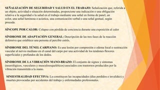 SEÑALIZACIÓNDESEGURIDADYSALUDENELTRABAJO:Señalizaciónque,referidaa 
unobjeto,actividadosituacióndeterminadas,proporcioneunaindicaciónounaobligación 
relativaalaseguridadolasaludeneltrabajomedianteunaseñalenformadepanel,un 
color,unaseñalluminosaoacústica,unacomunicaciónverbalounaseñalgestual,según 
proceda. 
SÍNCOPEPORCALOR:Colapsoconpérdidadeconcienciaduranteunaexposiciónalcalor 
SÍNDROMEDEADAPTACIÓNGENERAL:Descripcióndelastresfasesdelareacción 
defensivaqueestableceunapersonaalpercibirestrés. 
SÍNDROMEDELTÚNELCARPIANO:Esunalesiónporcompresiónoedemalocalosustracción 
vascularalnerviomedianoenelcanaldelcarpoporunaactividaddelostendonesflexores 
superficialesyprofundosdelosdedos. 
SÍNDROMEDELAVIBRACIÓNMANO-BRAZO:Elconjuntodesignosysíntomas 
(neurológicos,vascularesymusculoesqueléticos)asociadoscontrastornosproducidosporla 
vibracióntransmitidaalamano. 
SINIESTRALIDADEFECTIVA:Laconstituyenlasincapacidades(díasperdidoseinvalidez)y 
muertesprovocadasporaccidentesdeltrabajoyenfermedadesprofesionales.  