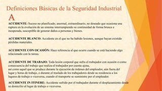 DefinicionesBásicasdelaSeguridadIndustrial 
ACCIDENTE:Sucesonoplanificado,anormal,extraordinario,nodeseadoqueocasionauna 
rupturaenlaevolucióndeunsistemainterrumpiendosucontinuidaddeformabruscae 
inesperada,susceptibledegenerardañosapersonasybienes. 
ACCIDENTEBLANCO:Accidenteenelquenohahabidolesiones,aunquehayanexistido 
pérdidasmateriales. 
ACCIDENTECONOCASIÓN:Hacereferenciaalqueocurrecuandoseestáhaciendoalgo 
relacionadoconlatareas. 
ACCIDENTEDETRABAJO:Todalesióncorporalquesufraeltrabajadorconocasiónocomo 
consecuenciadeltrabajoquerealizaeltrabajadorporcuentaajena, 
asícomoaquelqueseproducedurantelaejecucióndeórdenesdelempleador,aúnfueradel 
lugaryhorasdetrabajo,oduranteeltrasladodelostrabajadoresdesdesuresidenciaalos 
lugaresdetrabajooviceversa,cuandoeltransportesesuministreporelempleador. A 
ACCIDENTEINITINERE:Accidentesufridoporeltrabajadorduranteeldesplazamientodesde 
sudomicilioallugardetrabajooviceversa.  