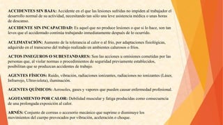 ACCIDENTESSINBAJA:Accidenteenelquelaslesionessufridasnoimpidenaltrabajadorel 
desarrollonormaldesuactividad,necesitandotansólounaleveasistenciamédicaounashoras 
dedescanso. 
ACCIDENTESININCAPACIDAD:Esaquelquenoproducelesionesoquesilohace,sontan 
levesqueelaccidentadocontinúatrabajandoinmediatamentedespuésdeloocurrido. 
ACLIMATACIÓN:Aumentodelatoleranciaalcaloroalfrío,poradaptacionesfisiológicas, 
adquiridoeneltranscursodeltrabajorealizadoenambientescalurososofríos. 
ACTOSINSEGUROSOSUBESTANDARES:Sonlasaccionesuomisionescometidasporlas 
personas que, al violar normas o procedimientos de seguridad previamente establecidos, 
posibilitan que se produzcan accidentes de trabajo. 
AGENTESFÍSICOS:Ruido,vibración,radiacionesionizantes,radiacionesnoionizantes(Láser, 
Infrarrojo,Ultravioleta),iluminación. 
AGENTESQUÍMICOS:Aerosoles,gasesyvaporesquepuedencausarenfermedadprofesional. 
AGOTAMIENTOPORCALOR:Debilidadmuscularyfatigaproducidascomoconsecuencia 
deunaprolongadaexposiciónalcalor. 
ARNÉS:Conjuntodecorreasoaccesoriomecánicoquesuprimeodisminuyelos 
movimientosdelcuerpoprovocadosporvibración,aceleraciónochoque.  