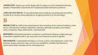 ASFIXIANTE:Agentesqueactúandesplazandoaloxígenoenelaireinspirado(asfixiantes 
simples)obloqueandoelmecanismodelarespiracióncelular(asfixiantesquímicos). 
ASMAOCUPACIONAL:Esunaenfermedadcaracterizadaporunaobstrucciónreversibley 
variabledelavíaaérea,desencadenadaporunagentepresenteenelsitiodetrabajo. B 
BIOMECÁNICA:Análisisdelcomportamientofísicomecánicodelossistemasbiológicos,como 
huesos,articulaciones,tendones,ligamentos,músculos,aplicandoconceptoscomotorques, 
stress,compresión,fatiga,deformación,viscoelasticidad. 
BISINOSIS:Enfermedadrespiratoriacausadaporsensibilizaciónalérgicaaendotoxinasque 
contaminanelalgodóncrudoyquecursacomocrisisobstructivasfrentealalgodón. 
BIOAEROSOL:Contaminantesbiológicosenelaire,esdecir,microorganismos,comovirus, 
bacterias,hongos,protozoos,algas,asícomosusmetabolitos,unidadesreproductorasy 
materiaparticulada,asociadasconlosmicroorganismos  