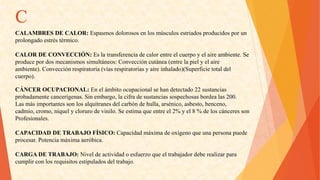 C 
CALAMBRESDECALOR:Espasmosdolorososenlosmúsculosestriadosproducidosporun 
prolongadoestréstérmico. 
CALORDECONVECCIÓN:Eslatransferenciadecalorentreelcuerpoyelaireambiente.Se 
producepordosmecanismossimultáneos:Conveccióncutánea(entrelapielyelaire 
ambiente).Convecciónrespiratoria(víasrespiratoriasyaireinhalado)(Superficietotaldel 
cuerpo). 
CÁNCEROCUPACIONAL:Enelámbitoocupacionalsehandetectado22sustancias 
probadamentecancerígenas.Sinembargo,lacifradesustanciassospechosasbordealas200. 
Lasmásimportantessonlosalquitranesdelcarbóndehulla,arsénico,asbesto,benceno, 
cadmio,cromo,níquelyclorurodevinilo.Seestimaqueentreel2%yel8%deloscánceresson 
Profesionales. 
CAPACIDADDETRABAJOFÍSICO:Capacidadmáximadeoxígenoqueunapersonapuede 
procesar.Potenciamáximaaeróbica. 
CARGADETRABAJO:Niveldeactividadoesfuerzoqueeltrabajadordeberealizarpara 
cumplirconlosrequisitosestipuladosdeltrabajo.  